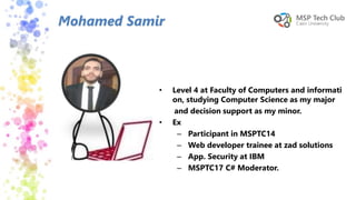 • Level 4 at Faculty of Computers and informati
on, studying Computer Science as my major
and decision support as my minor.
• Ex
– Participant in MSPTC14
– Web developer trainee at zad solutions
– App. Security at IBM
– MSPTC17 C# Moderator.
Mohamed Samir
 