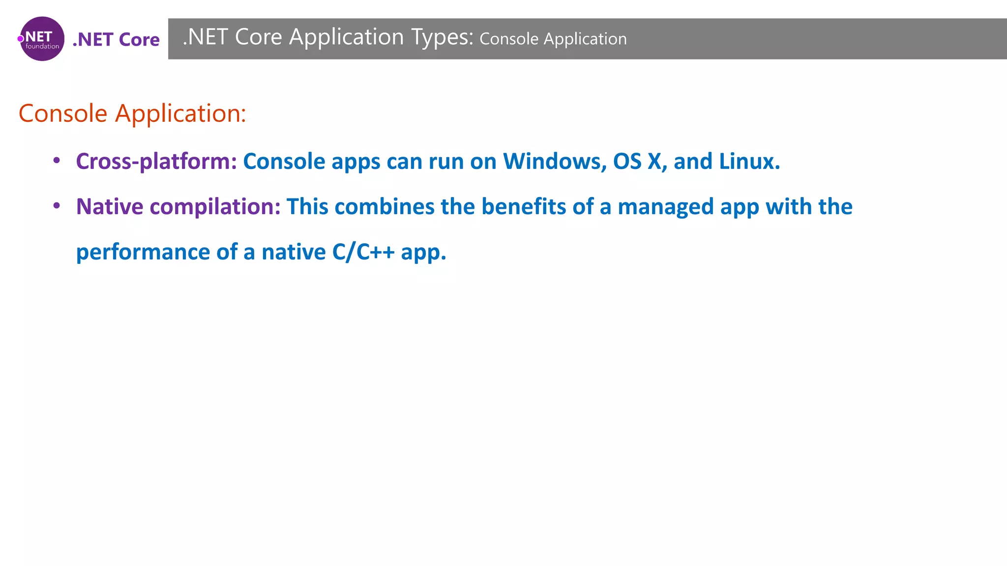 .NET Core
Console Application:
.NET Core Application Types: Console Application
• Cross-platform: Console apps can run on Windows, OS X, and Linux.
• Native compilation: This combines the benefits of a managed app with the
performance of a native C/C++ app.
 