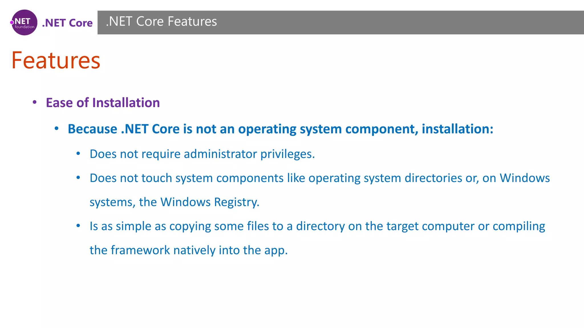 .NET Core
Features
.NET Core Features
• Ease of Installation
• Because .NET Core is not an operating system component, installation:
• Does not require administrator privileges.
• Does not touch system components like operating system directories or, on Windows
systems, the Windows Registry.
• Is as simple as copying some files to a directory on the target computer or compiling
the framework natively into the app.
 