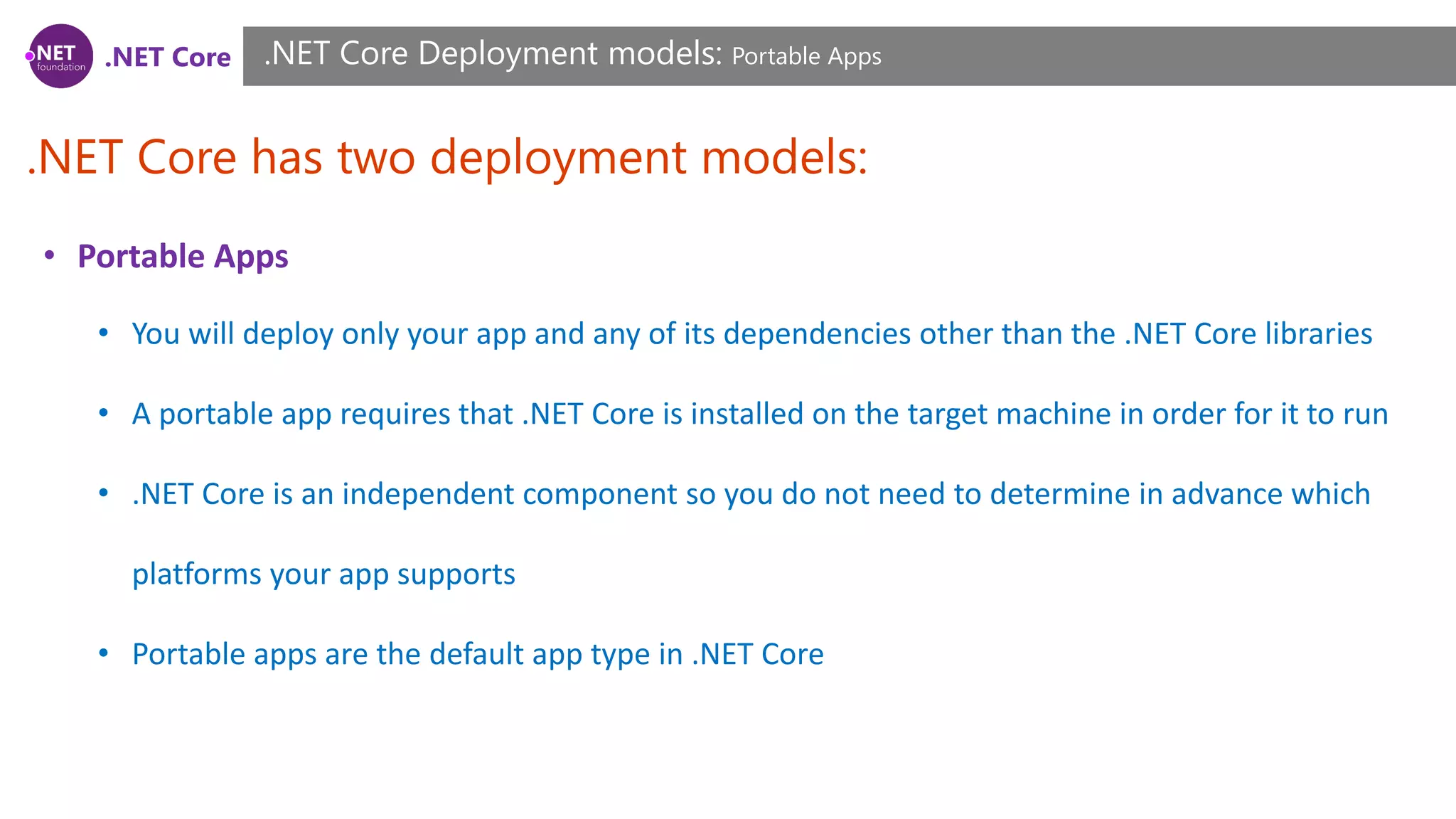 .NET Core
.NET Core has two deployment models:
.NET Core Deployment models: Portable Apps
• Portable Apps
• You will deploy only your app and any of its dependencies other than the .NET Core libraries
• A portable app requires that .NET Core is installed on the target machine in order for it to run
• .NET Core is an independent component so you do not need to determine in advance which
platforms your app supports
• Portable apps are the default app type in .NET Core
 