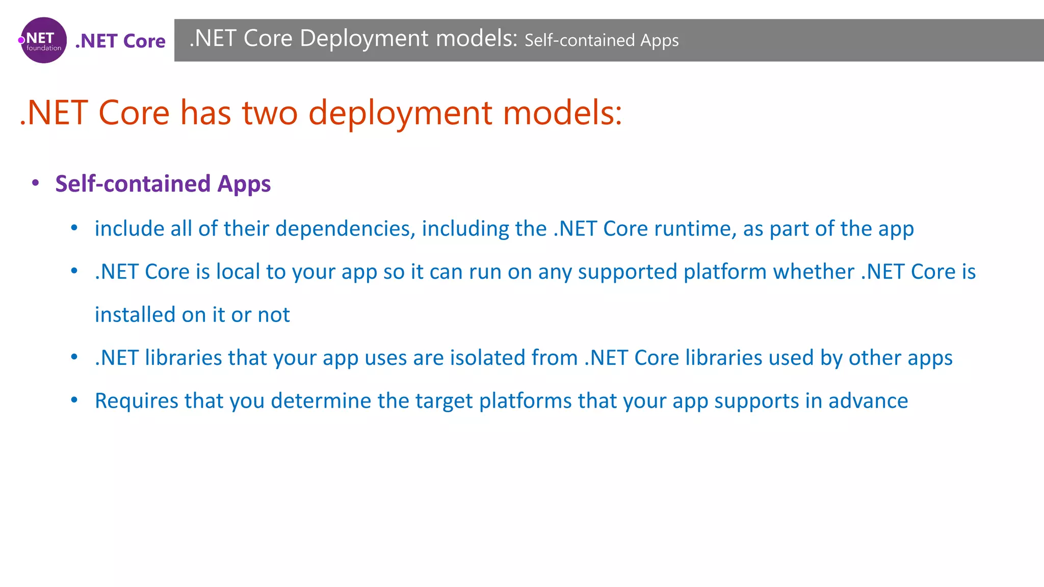 .NET Core
.NET Core has two deployment models:
.NET Core Deployment models: Self-contained Apps
• Self-contained Apps
• include all of their dependencies, including the .NET Core runtime, as part of the app
• .NET Core is local to your app so it can run on any supported platform whether .NET Core is
installed on it or not
• .NET libraries that your app uses are isolated from .NET Core libraries used by other apps
• Requires that you determine the target platforms that your app supports in advance
 