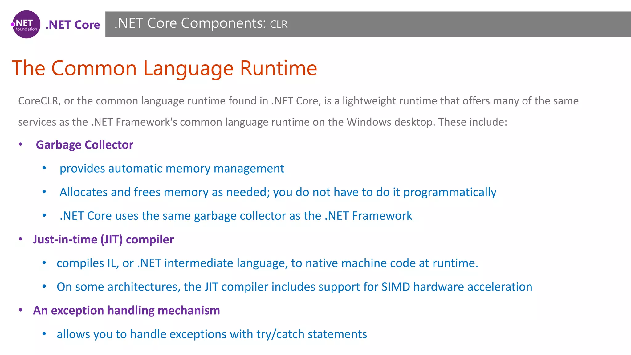 .NET Core
The Common Language Runtime
.NET Core Components: CLR
CoreCLR, or the common language runtime found in .NET Core, is a lightweight runtime that offers many of the same
services as the .NET Framework's common language runtime on the Windows desktop. These include:
• Garbage Collector
• provides automatic memory management
• Allocates and frees memory as needed; you do not have to do it programmatically
• .NET Core uses the same garbage collector as the .NET Framework
• Just-in-time (JIT) compiler
• compiles IL, or .NET intermediate language, to native machine code at runtime.
• On some architectures, the JIT compiler includes support for SIMD hardware acceleration
• An exception handling mechanism
• allows you to handle exceptions with try/catch statements
 