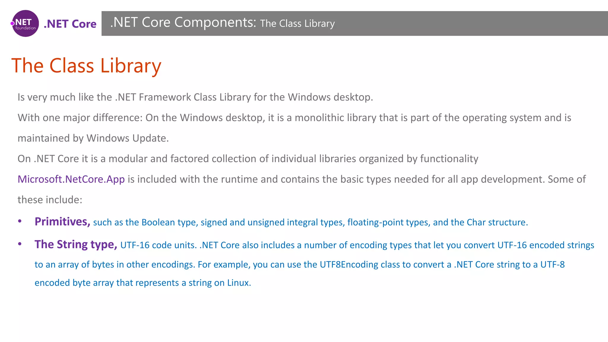 .NET Core
The Class Library
.NET Core Components: The Class Library
Is very much like the .NET Framework Class Library for the Windows desktop.
With one major difference: On the Windows desktop, it is a monolithic library that is part of the operating system and is
maintained by Windows Update.
On .NET Core it is a modular and factored collection of individual libraries organized by functionality
Microsoft.NetCore.App is included with the runtime and contains the basic types needed for all app development. Some of
these include:
• Primitives, such as the Boolean type, signed and unsigned integral types, floating-point types, and the Char structure.
• The String type, UTF-16 code units. .NET Core also includes a number of encoding types that let you convert UTF-16 encoded strings
to an array of bytes in other encodings. For example, you can use the UTF8Encoding class to convert a .NET Core string to a UTF-8
encoded byte array that represents a string on Linux.
 