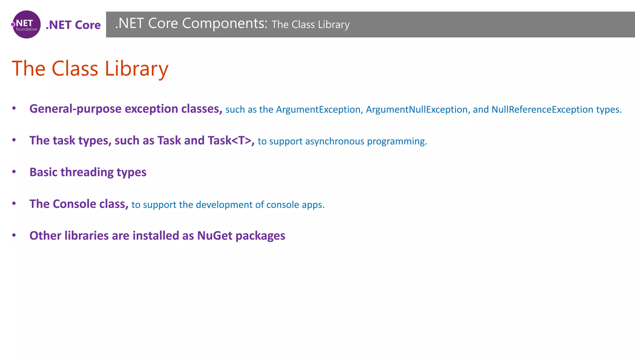.NET Core
The Class Library
.NET Core Components: The Class Library
• General-purpose exception classes, such as the ArgumentException, ArgumentNullException, and NullReferenceException types.
• The task types, such as Task and Task<T>, to support asynchronous programming.
• Basic threading types
• The Console class, to support the development of console apps.
• Other libraries are installed as NuGet packages
 