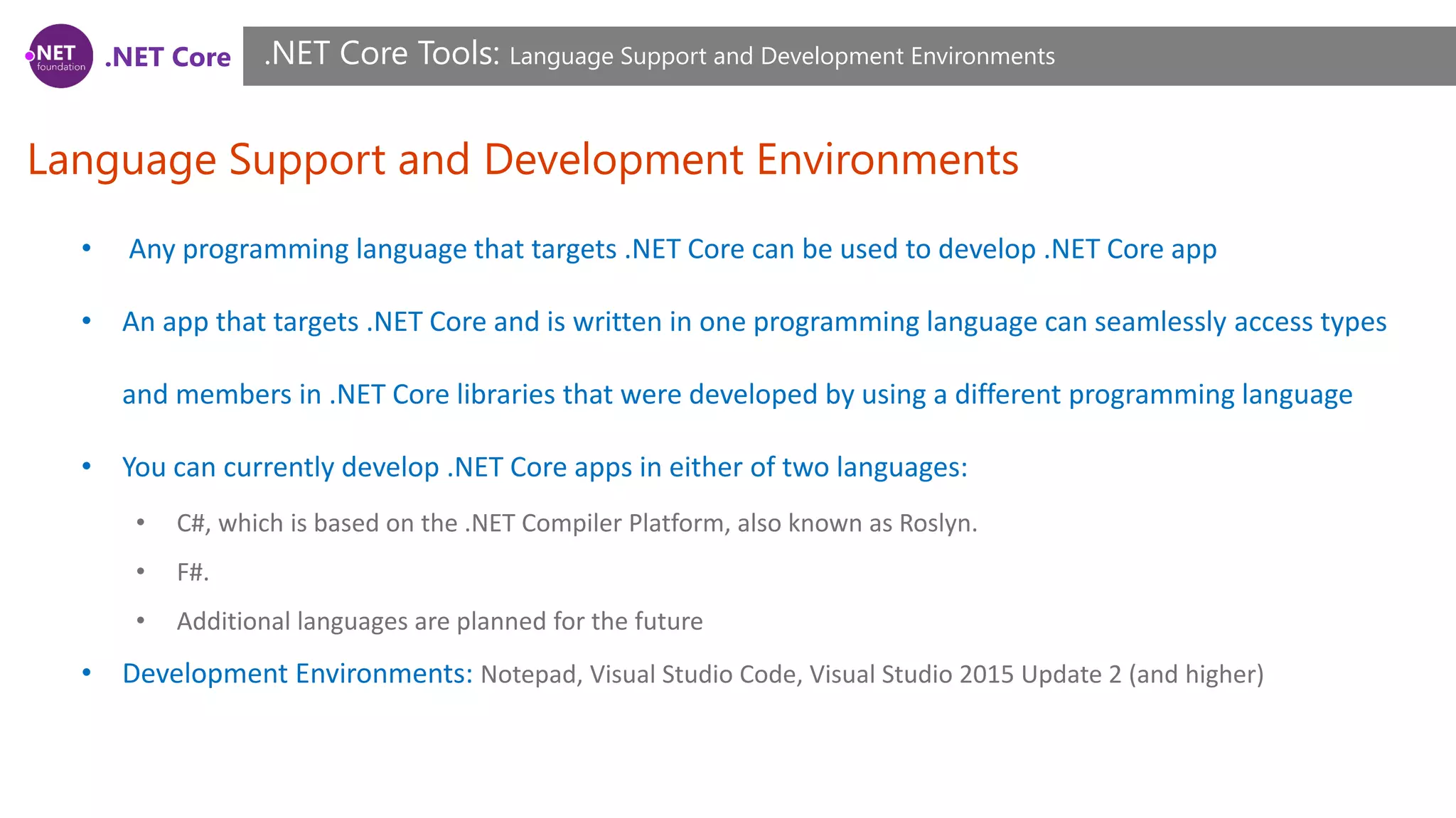 .NET Core
Language Support and Development Environments
.NET Core Tools: Language Support and Development Environments
• Any programming language that targets .NET Core can be used to develop .NET Core app
• An app that targets .NET Core and is written in one programming language can seamlessly access types
and members in .NET Core libraries that were developed by using a different programming language
• You can currently develop .NET Core apps in either of two languages:
• C#, which is based on the .NET Compiler Platform, also known as Roslyn.
• F#.
• Additional languages are planned for the future
• Development Environments: Notepad, Visual Studio Code, Visual Studio 2015 Update 2 (and higher)
 