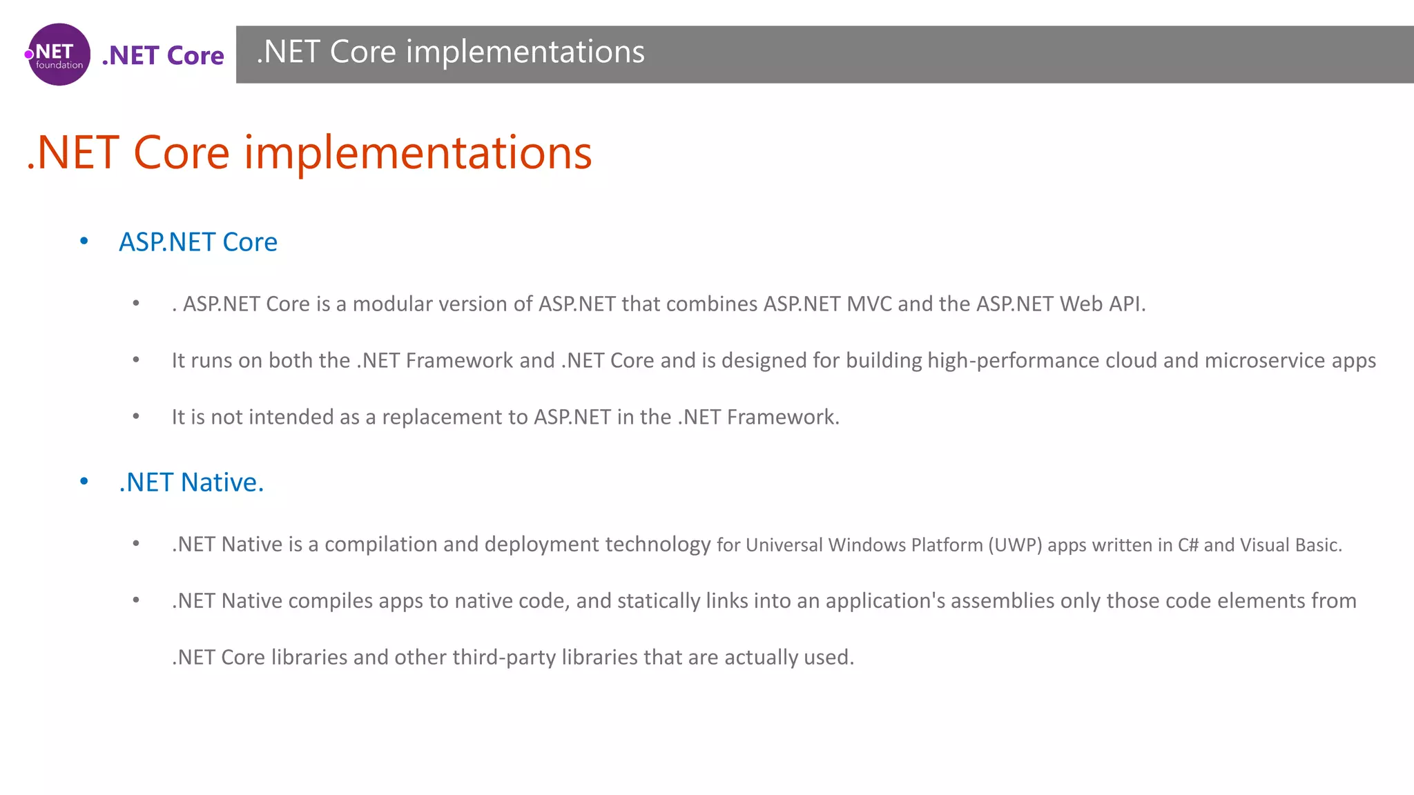 .NET Core
.NET Core implementations
.NET Core implementations
• ASP.NET Core
• . ASP.NET Core is a modular version of ASP.NET that combines ASP.NET MVC and the ASP.NET Web API.
• It runs on both the .NET Framework and .NET Core and is designed for building high-performance cloud and microservice apps
• It is not intended as a replacement to ASP.NET in the .NET Framework.
• .NET Native.
• .NET Native is a compilation and deployment technology for Universal Windows Platform (UWP) apps written in C# and Visual Basic.
• .NET Native compiles apps to native code, and statically links into an application's assemblies only those code elements from
.NET Core libraries and other third-party libraries that are actually used.
 