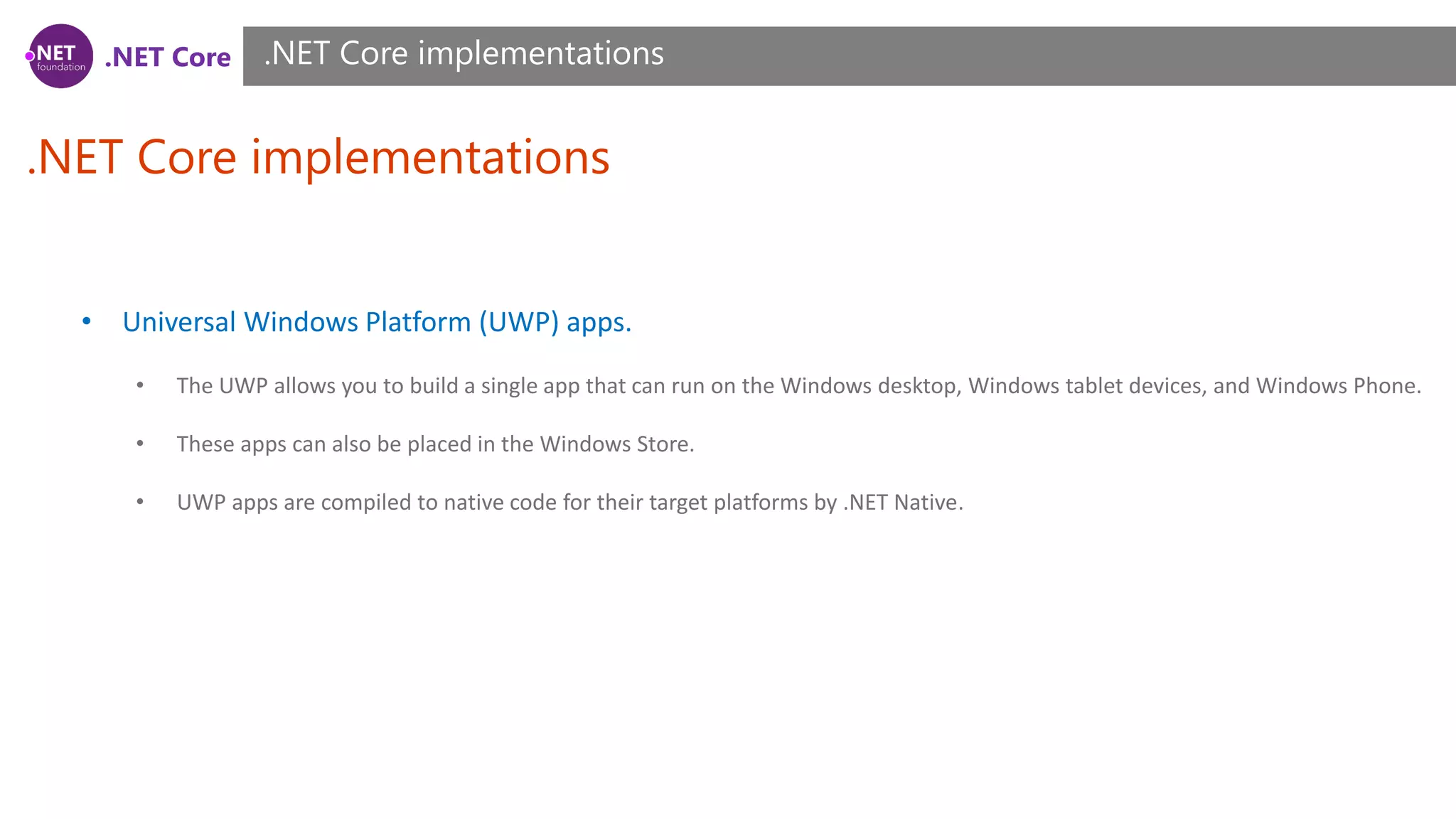 .NET Core
.NET Core implementations
.NET Core implementations
• Universal Windows Platform (UWP) apps.
• The UWP allows you to build a single app that can run on the Windows desktop, Windows tablet devices, and Windows Phone.
• These apps can also be placed in the Windows Store.
• UWP apps are compiled to native code for their target platforms by .NET Native.
 