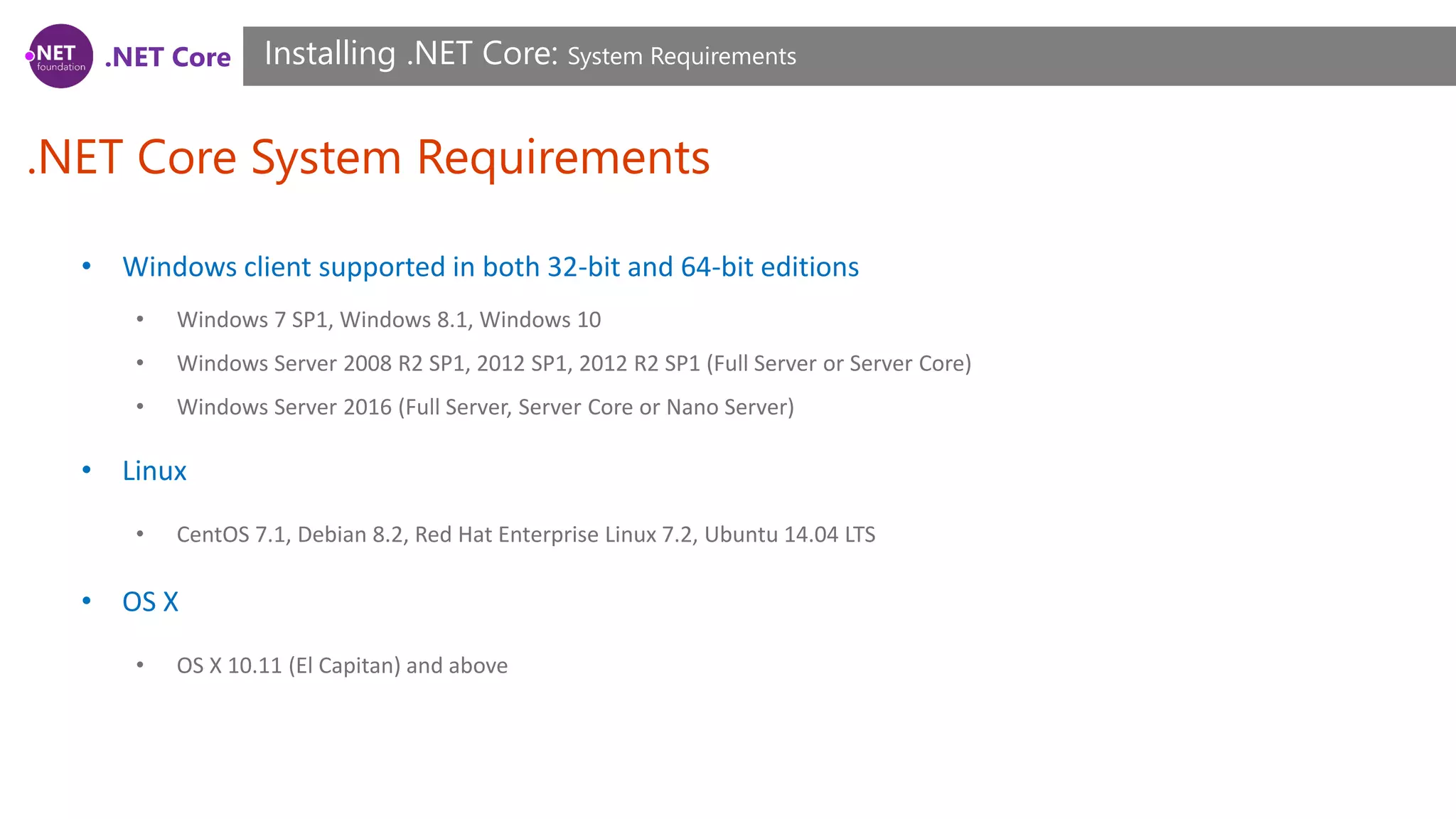 .NET Core
.NET Core System Requirements
Installing .NET Core: System Requirements
• Windows client supported in both 32-bit and 64-bit editions
• Windows 7 SP1, Windows 8.1, Windows 10
• Windows Server 2008 R2 SP1, 2012 SP1, 2012 R2 SP1 (Full Server or Server Core)
• Windows Server 2016 (Full Server, Server Core or Nano Server)
• Linux
• CentOS 7.1, Debian 8.2, Red Hat Enterprise Linux 7.2, Ubuntu 14.04 LTS
• OS X
• OS X 10.11 (El Capitan) and above
 