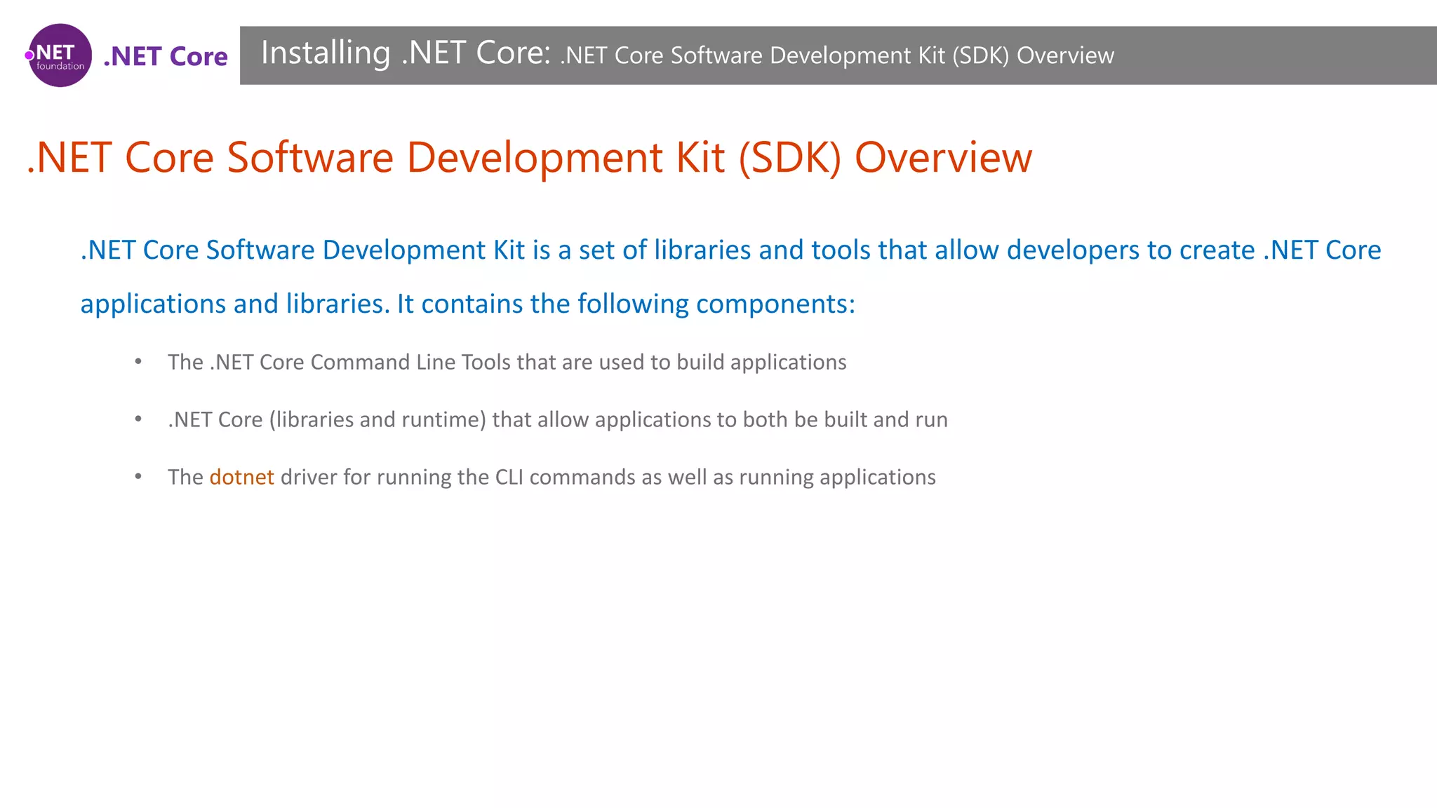 .NET Core
.NET Core Software Development Kit (SDK) Overview
Installing .NET Core: .NET Core Software Development Kit (SDK) Overview
.NET Core Software Development Kit is a set of libraries and tools that allow developers to create .NET Core
applications and libraries. It contains the following components:
• The .NET Core Command Line Tools that are used to build applications
• .NET Core (libraries and runtime) that allow applications to both be built and run
• The dotnet driver for running the CLI commands as well as running applications
 