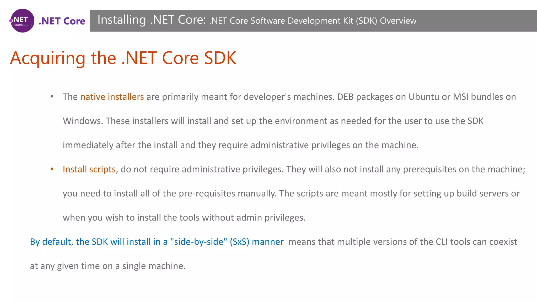 .NET Core
Acquiring the .NET Core SDK
Installing .NET Core: .NET Core Software Development Kit (SDK) Overview
• The native installers are primarily meant for developer's machines. DEB packages on Ubuntu or MSI bundles on
Windows. These installers will install and set up the environment as needed for the user to use the SDK
immediately after the install and they require administrative privileges on the machine.
• Install scripts, do not require administrative privileges. They will also not install any prerequisites on the machine;
you need to install all of the pre-requisites manually. The scripts are meant mostly for setting up build servers or
when you wish to install the tools without admin privileges.
By default, the SDK will install in a "side-by-side" (SxS) manner means that multiple versions of the CLI tools can coexist
at any given time on a single machine.
 