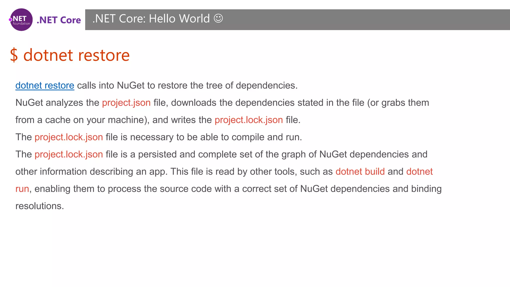 .NET Core
$ dotnet restore
.NET Core: Hello World 
dotnet restore calls into NuGet to restore the tree of dependencies.
NuGet analyzes the project.json file, downloads the dependencies stated in the file (or grabs them
from a cache on your machine), and writes the project.lock.json file.
The project.lock.json file is necessary to be able to compile and run.
The project.lock.json file is a persisted and complete set of the graph of NuGet dependencies and
other information describing an app. This file is read by other tools, such as dotnet build and dotnet
run, enabling them to process the source code with a correct set of NuGet dependencies and binding
resolutions.
 