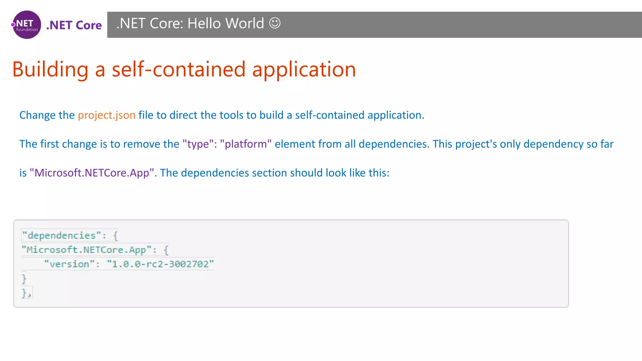 .NET Core
Building a self-contained application
.NET Core: Hello World 
Change the project.json file to direct the tools to build a self-contained application.
The first change is to remove the "type": "platform" element from all dependencies. This project's only dependency so far
is "Microsoft.NETCore.App". The dependencies section should look like this:
 