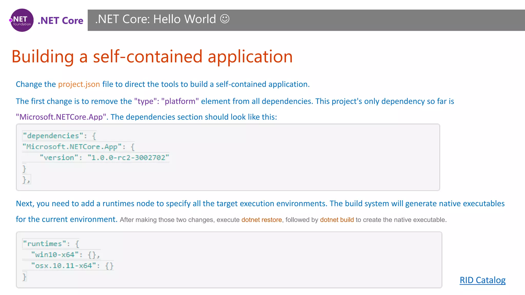 .NET Core
Building a self-contained application
.NET Core: Hello World 
Change the project.json file to direct the tools to build a self-contained application.
The first change is to remove the "type": "platform" element from all dependencies. This project's only dependency so far is
"Microsoft.NETCore.App". The dependencies section should look like this:
Next, you need to add a runtimes node to specify all the target execution environments. The build system will generate native executables
for the current environment. After making those two changes, execute dotnet restore, followed by dotnet build to create the native executable.
RID Catalog
 
