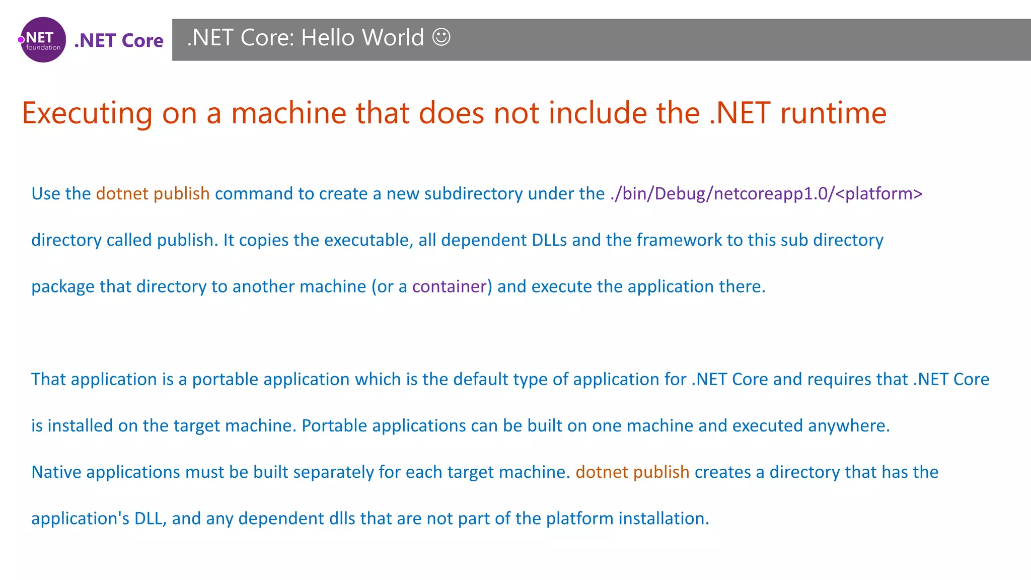 .NET Core
Executing on a machine that does not include the .NET runtime
.NET Core: Hello World 
Use the dotnet publish command to create a new subdirectory under the ./bin/Debug/netcoreapp1.0/<platform>
directory called publish. It copies the executable, all dependent DLLs and the framework to this sub directory
package that directory to another machine (or a container) and execute the application there.
That application is a portable application which is the default type of application for .NET Core and requires that .NET Core
is installed on the target machine. Portable applications can be built on one machine and executed anywhere.
Native applications must be built separately for each target machine. dotnet publish creates a directory that has the
application's DLL, and any dependent dlls that are not part of the platform installation.
 