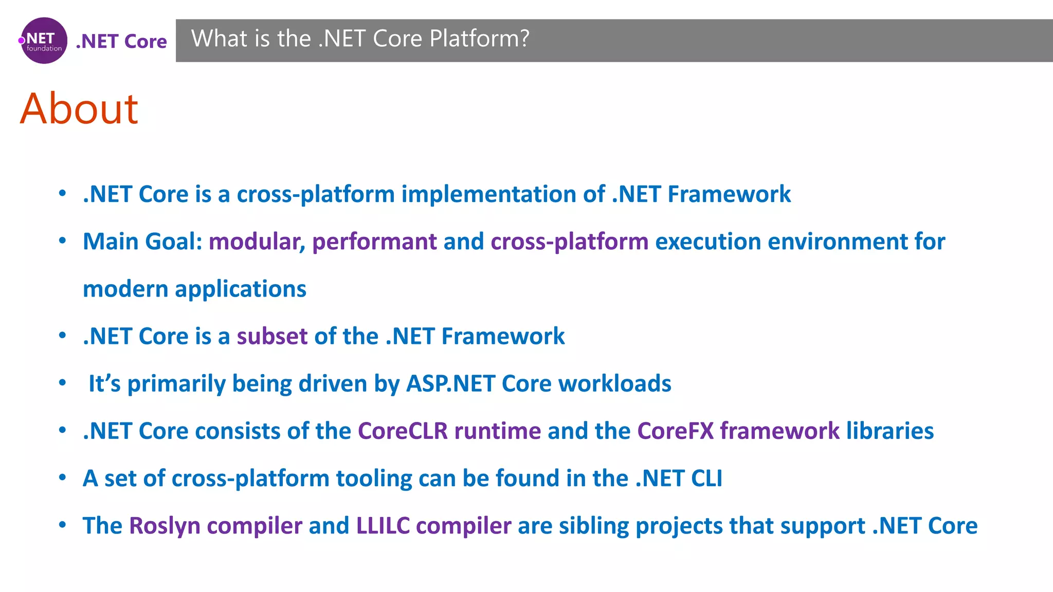 .NET Core
About
What is the .NET Core Platform?
• .NET Core is a cross-platform implementation of .NET Framework
• Main Goal: modular, performant and cross-platform execution environment for
modern applications
• .NET Core is a subset of the .NET Framework
• It’s primarily being driven by ASP.NET Core workloads
• .NET Core consists of the CoreCLR runtime and the CoreFX framework libraries
• A set of cross-platform tooling can be found in the .NET CLI
• The Roslyn compiler and LLILC compiler are sibling projects that support .NET Core
 