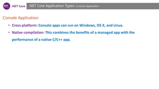 .NET Core
Console Application:
.NET Core Application Types: Console Application
• Cross-platform: Console apps can run on Windows, OS X, and Linux.
• Native compilation: This combines the benefits of a managed app with the
performance of a native C/C++ app.
 