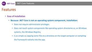 .NET Core
Features
.NET Core Features
• Ease of Installation
• Because .NET Core is not an operating system component, installation:
• Does not require administrator privileges.
• Does not touch system components like operating system directories or, on Windows
systems, the Windows Registry.
• Is as simple as copying some files to a directory on the target computer or compiling
the framework natively into the app.
 