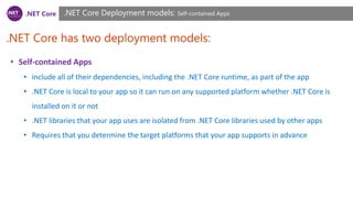 .NET Core
.NET Core has two deployment models:
.NET Core Deployment models: Self-contained Apps
• Self-contained Apps
• include all of their dependencies, including the .NET Core runtime, as part of the app
• .NET Core is local to your app so it can run on any supported platform whether .NET Core is
installed on it or not
• .NET libraries that your app uses are isolated from .NET Core libraries used by other apps
• Requires that you determine the target platforms that your app supports in advance
 