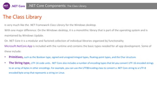 .NET Core
The Class Library
.NET Core Components: The Class Library
Is very much like the .NET Framework Class Library for the Windows desktop.
With one major difference: On the Windows desktop, it is a monolithic library that is part of the operating system and is
maintained by Windows Update.
On .NET Core it is a modular and factored collection of individual libraries organized by functionality
Microsoft.NetCore.App is included with the runtime and contains the basic types needed for all app development. Some of
these include:
• Primitives, such as the Boolean type, signed and unsigned integral types, floating-point types, and the Char structure.
• The String type, UTF-16 code units. .NET Core also includes a number of encoding types that let you convert UTF-16 encoded strings
to an array of bytes in other encodings. For example, you can use the UTF8Encoding class to convert a .NET Core string to a UTF-8
encoded byte array that represents a string on Linux.
 