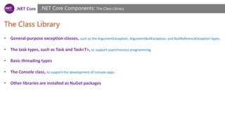 .NET Core
The Class Library
.NET Core Components: The Class Library
• General-purpose exception classes, such as the ArgumentException, ArgumentNullException, and NullReferenceException types.
• The task types, such as Task and Task<T>, to support asynchronous programming.
• Basic threading types
• The Console class, to support the development of console apps.
• Other libraries are installed as NuGet packages
 