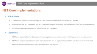 .NET Core
.NET Core implementations
.NET Core implementations
• ASP.NET Core
• . ASP.NET Core is a modular version of ASP.NET that combines ASP.NET MVC and the ASP.NET Web API.
• It runs on both the .NET Framework and .NET Core and is designed for building high-performance cloud and microservice apps
• It is not intended as a replacement to ASP.NET in the .NET Framework.
• .NET Native.
• .NET Native is a compilation and deployment technology for Universal Windows Platform (UWP) apps written in C# and Visual Basic.
• .NET Native compiles apps to native code, and statically links into an application's assemblies only those code elements from
.NET Core libraries and other third-party libraries that are actually used.
 