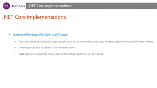 .NET Core
.NET Core implementations
.NET Core implementations
• Universal Windows Platform (UWP) apps.
• The UWP allows you to build a single app that can run on the Windows desktop, Windows tablet devices, and Windows Phone.
• These apps can also be placed in the Windows Store.
• UWP apps are compiled to native code for their target platforms by .NET Native.
 