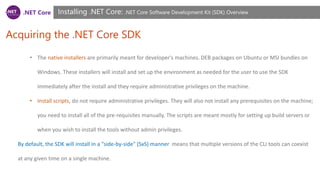.NET Core
Acquiring the .NET Core SDK
Installing .NET Core: .NET Core Software Development Kit (SDK) Overview
• The native installers are primarily meant for developer's machines. DEB packages on Ubuntu or MSI bundles on
Windows. These installers will install and set up the environment as needed for the user to use the SDK
immediately after the install and they require administrative privileges on the machine.
• Install scripts, do not require administrative privileges. They will also not install any prerequisites on the machine;
you need to install all of the pre-requisites manually. The scripts are meant mostly for setting up build servers or
when you wish to install the tools without admin privileges.
By default, the SDK will install in a "side-by-side" (SxS) manner means that multiple versions of the CLI tools can coexist
at any given time on a single machine.
 