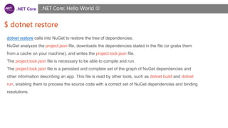 .NET Core
$ dotnet restore
.NET Core: Hello World 
dotnet restore calls into NuGet to restore the tree of dependencies.
NuGet analyzes the project.json file, downloads the dependencies stated in the file (or grabs them
from a cache on your machine), and writes the project.lock.json file.
The project.lock.json file is necessary to be able to compile and run.
The project.lock.json file is a persisted and complete set of the graph of NuGet dependencies and
other information describing an app. This file is read by other tools, such as dotnet build and dotnet
run, enabling them to process the source code with a correct set of NuGet dependencies and binding
resolutions.
 