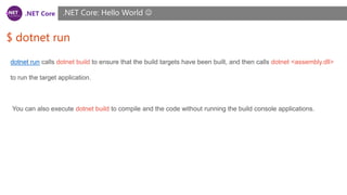 .NET Core
$ dotnet run
.NET Core: Hello World 
dotnet run calls dotnet build to ensure that the build targets have been built, and then calls dotnet <assembly.dll>
to run the target application.
You can also execute dotnet build to compile and the code without running the build console applications.
 