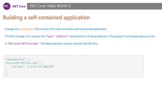 .NET Core
Building a self-contained application
.NET Core: Hello World 
Change the project.json file to direct the tools to build a self-contained application.
The first change is to remove the "type": "platform" element from all dependencies. This project's only dependency so far
is "Microsoft.NETCore.App". The dependencies section should look like this:
 