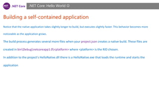 .NET Core
Building a self-contained application
.NET Core: Hello World 
Notice that the native application takes slightly longer to build, but executes slightly faster. This behavior becomes more
noticeable as the application grows.
The build process generates several more files when your project.json creates a native build. These files are
created in binDebugnetcoreapp1.0<platform> where <platform> is the RID chosen.
In addition to the project's HelloNative.dll there is a HelloNative.exe that loads the runtime and starts the
application
 