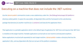 .NET Core
Executing on a machine that does not include the .NET runtime
.NET Core: Hello World 
Use the dotnet publish command to create a new subdirectory under the ./bin/Debug/netcoreapp1.0/<platform>
directory called publish. It copies the executable, all dependent DLLs and the framework to this sub directory
package that directory to another machine (or a container) and execute the application there.
That application is a portable application which is the default type of application for .NET Core and requires that .NET Core
is installed on the target machine. Portable applications can be built on one machine and executed anywhere.
Native applications must be built separately for each target machine. dotnet publish creates a directory that has the
application's DLL, and any dependent dlls that are not part of the platform installation.
 