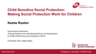 www.ids.ac.uk Engaging, Learning, Transforming
Child Sensitive Social Protection:
Making Social Protection Work for Children
Keetie Roelen
International Conference:
‘Putting Children First: Identifying Solutions and Taking Action
to Tackle Child Poverty and Inequality in Africa’
23 October 2017, Addis Ababa
 