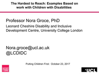 The Hardest to Reach: Examples Based on
work with Children with Disabilities
Professor Nora Groce, PhD
Leonard Cheshire Disability and Inclusive
Development Centre, University College London
Nora.groce@ucl.ac.uk
@LCDIDC
Putting Children First: October 23, 2017
 