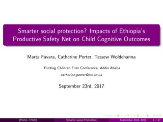 Smarter social protection? Impacts of Ethiopia’s
Productive Safety Net on Child Cognitive Outcomes
Marta Favara, Catherine Porter, Tassew Woldehanna
Putting Children First Conference, Addis Ababa
catherine.porter@hw.ac.uk
September 23rd, 2017
(Porter, HWU) Smarter social Protection September 23rd, 2017 1 / 17
 
