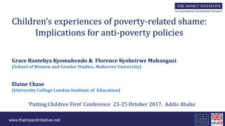 www.theimpactinitiative.net/
Children’s experiences of poverty-related shame:
Implications for anti-poverty policies
Grace Bantebya Kyomuhendo & Florence Kyoheirwe Muhanguzi
(School of Women and Gender Studies, Makerere University)
Elaine Chase
(University College London Institute of Education)
‘Putting Children First’ Conference 23-25 October 2017, Addis Ababa
 