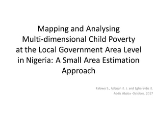 Mapping and Analysing
Multi-dimensional Child Poverty
at the Local Government Area Level
in Nigeria: A Small Area Estimation
Approach
Falowo S., Ajibuah B. J. and Egharevba B.
Addis Ababa -October, 2017
 