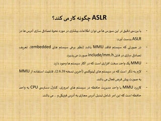 ASLR‫کند؟‬ ‫می‬‫کار‬ ‫چگونه‬
-‫با‬‫ی‬ ‫س‬‫ر‬‫بر‬‫دقیق‬‫تر‬‫این‬‫س‬‫ر‬‫سو‬‫ها‬‫می‬‫توان‬‫اطالعات‬‫ی‬‫بیشتر‬‫در‬‫د‬‫ر‬‫مو‬‫نحوۀ‬‫تصادفی‬‫ی‬‫ساز‬‫آ‬‫س‬‫ر‬‫د‬‫ها‬‫در‬
ASLR‫بدست‬‫د‬‫ر‬‫آو‬:
-‫در‬‫تی‬‫ر‬‫صو‬‫که‬‫سیستم‬‫فاقد‬MMU‫باشد‬(‫نظیر‬‫برخی‬‫سیستم‬‫های‬embedded)،‫تعریف‬
‫تصادفی‬‫ی‬‫ساز‬‫در‬‫فایل‬include/mm.h‫ت‬‫ر‬‫صو‬‫می‬‫پذیرد‬.
-MMU‫یک‬‫واحد‬‫سخت‬‫ی‬‫ار‬‫ز‬‫اف‬‫است‬‫که‬‫در‬‫اکثر‬‫سیستم‬‫ها‬‫وجود‬‫د‬‫ر‬‫دا‬.
-‫م‬‫ز‬‫ال‬‫به‬‫ذکر‬‫است‬‫که‬‫در‬‫سیستم‬‫های‬‫ی‬ ‫لینوکس‬(‫آخرین‬‫نسخه‬2.6.39)،‫قابلیت‬‫استفاده‬‫از‬MMU
‫به‬‫ت‬‫ر‬‫صو‬‫پیش‬‫فرض‬‫فعال‬‫می‬‫باشد‬.
-‫برد‬‫ر‬‫کا‬MMU‫یا‬‫واحد‬‫مدیریت‬‫حافظه‬‫در‬‫سیستم‬‫های‬،‫ی‬‫ز‬‫و‬‫امر‬‫ل‬‫کنتر‬‫ی‬ ‫دسترس‬CPU‫به‬‫واحد‬
‫حافظه‬‫است‬‫که‬‫این‬‫امر‬‫شامل‬‫تبدیل‬‫س‬‫ر‬‫آد‬‫ی‬‫مجاز‬‫به‬‫س‬‫ر‬‫آد‬‫فیزیکی‬‫و‬...‫می‬‫باشد‬.
 