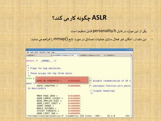 ASLR‫کند؟‬ ‫می‬‫کار‬ ‫چگونه‬
-‫یکی‬‫از‬‫این‬‫د‬‫ر‬‫موا‬‫در‬‫فایل‬personality.h‫قابل‬‫تنظیم‬‫است‬.
-‫این‬،‫مقدار‬‫امکان‬‫غیر‬‫فعال‬‫ی‬‫ساز‬‫عملیات‬‫تصادفی‬‫در‬‫د‬‫ر‬‫مو‬‫تابع‬mmap()‫ا‬‫ر‬‫اهم‬‫ر‬‫ف‬‫می‬‫نماید‬:
 