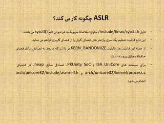 ASLR‫کند؟‬ ‫می‬‫کار‬ ‫چگونه‬
-‫فایل‬/include/linux/sysctl.h‫ی‬‫حاو‬‫اطالعات‬‫مربوط‬‫به‬‫اخوانی‬‫ر‬‫ف‬‫تابع‬sysctl()‫می‬‫باشد‬.
-‫این‬‫تابع‬‫قابلیت‬‫تنظیم‬‫یک‬‫ی‬‫سر‬‫امتر‬‫ر‬‫پا‬‫های‬‫فضای‬‫کرنل‬‫ا‬‫ر‬‫از‬‫فضای‬‫ی‬‫بر‬‫ر‬‫کا‬‫اهم‬‫ر‬‫ف‬‫می‬‫نم‬‫اید‬.
-‫از‬‫جمله‬‫این‬‫قابلیت‬،‫ها‬‫قابلیت‬KERN_RANDOMIZE‫می‬‫باشد‬‫که‬‫مربوط‬‫به‬‫تصادفی‬‫ی‬‫ساز‬‫فضای‬
‫حافظۀ‬‫ی‬‫مجاز‬‫سه‬‫و‬‫پر‬‫است‬.
-‫ای‬‫ر‬‫ب‬‫سیستم‬‫های‬ISA UniCore‫و‬SoCPKUnity،‫تصادفی‬‫ی‬‫ساز‬heap،‫در‬‫فایلهای‬
arch/unicore32/kernel/process.c‫و‬arch/unicore32/include/asm/elf.h
‫انجام‬‫می‬‫شود‬.
 