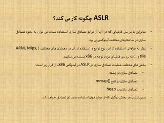 ASLR‫کند؟‬ ‫می‬‫کار‬ ‫چگونه‬
-‫این‬‫ر‬‫بناب‬‫با‬‫ی‬ ‫س‬‫ر‬‫بر‬‫فایلهایی‬‫که‬‫در‬‫آنها‬‫از‬‫توابع‬‫تصادفی‬‫ی‬‫ساز‬‫استفاده‬،‫شده‬‫می‬‫توان‬‫ب‬‫ه‬‫نحوه‬‫تصادفی‬
‫ی‬‫ساز‬‫در‬‫های‬‫ر‬‫ساختا‬‫مختلف‬‫ی‬ ‫لینوکس‬‫پی‬‫برد‬.
-‫نظر‬‫به‬‫اوانی‬‫ر‬‫ف‬‫استفاده‬‫از‬‫این‬‫نوع‬‫توابع‬‫و‬‫استفاده‬‫از‬‫آن‬‫در‬‫ی‬‫معمار‬‫های‬‫مختلف‬(ARM, Mips,
tile‫و‬...)‫به‬‫ی‬ ‫س‬‫ر‬‫بر‬‫فایلهای‬‫د‬‫ر‬‫مو‬‫توجه‬‫در‬x86‫بسنده‬‫می‬‫نماییم‬.
-‫بخش‬‫های‬‫مختلف‬‫عملیات‬‫تصادفی‬‫ی‬‫ساز‬‫در‬ASLR‫در‬‫لینوکس‬x86،‫از‬‫ار‬‫ر‬‫ق‬‫یر‬‫ز‬‫است‬:
-‫تصادفی‬‫ی‬‫ساز‬‫در‬‫پشته‬.
-‫تصادفی‬‫ی‬‫ساز‬‫در‬‫تابع‬mmap().
-‫تصادفی‬‫ی‬‫ساز‬‫در‬heap.
-‫بدین‬‫تیب‬‫ر‬‫ت‬‫هر‬‫بخش‬‫ی‬‫دیگر‬‫که‬‫از‬‫د‬‫ر‬‫موا‬‫ق‬‫فو‬‫استفاده‬‫نماید‬‫نیز‬‫تصادفی‬‫خواهد‬‫شد‬.
 