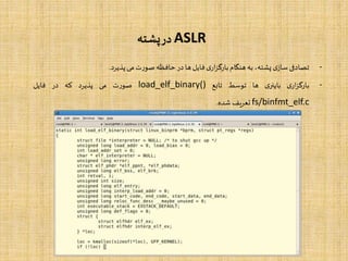 ASLR‫پشته‬‫در‬
-‫تصادفی‬‫ی‬‫ساز‬،‫پشته‬‫به‬‫هنگام‬‫ی‬‫ار‬‫ز‬‫بارگ‬‫فایل‬‫ها‬‫در‬‫حافظه‬‫ت‬‫ر‬‫صو‬‫می‬‫پذیرد‬.
-‫ی‬‫ار‬‫ز‬‫بارگ‬‫ی‬‫باینر‬‫ها‬‫توسط‬‫تابع‬load_elf_binary()‫ت‬‫ر‬‫صو‬‫می‬‫پذیرد‬‫که‬‫در‬‫فایل‬
fs/binfmt_elf.c‫تعریف‬‫شده‬.
 