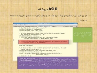 ASLR‫پشته‬‫در‬
-‫در‬‫این‬،‫تابع‬‫پس‬‫از‬‫تنظیم‬‫نمودن‬‫یک‬‫ی‬‫سر‬‫فلگ‬،‫ها‬‫از‬‫توابع‬‫ی‬‫دیگر‬‫جهت‬‫تصادفی‬‫ی‬‫ساز‬‫پش‬‫ته‬‫استفاده‬
‫شده‬‫است‬:
Current:‫اشاره‬ ‫که‬ ‫است‬ ‫ماکرو‬ ‫یک‬
‫بر‬ ‫ی‬‫جار‬ ‫پروسۀ‬ ‫اکچر‬‫ر‬‫است‬ ‫به‬ ‫ی‬‫گر‬‫می‬
‫گرداند‬.
‫ی‬‫جار‬ ‫پروسۀ‬ ‫مشخصات‬ ‫در‬ ‫که‬ ‫صورتی‬ ‫در‬(include/linux/personality.h)‫مقدار‬،ADDR_NO_RANDOMIZE
‫متغیر‬ ‫و‬ ‫باشد‬ ‫نشده‬ ‫تنظیم‬randomize_va_space‫ی‬‫ساز‬‫تصادفی‬ ‫فلگ‬ ‫آنگاه‬،‫نباشد‬ ‫صفر‬ ‫نیز‬(PF_RANDOMIZE)‫نیز‬
‫شد‬‫خواهد‬ ‫ست‬ ‫پروسه‬ ‫این‬ ‫مورد‬ ‫در‬‫ها‬ ‫فلگ‬ ‫سایر‬‫بر‬ ‫عالوه‬.
‫و‬ ‫باشد‬ ‫نداشته‬‫ثابت‬ ‫های‬ ‫آدرس‬ ‫به‬ ‫ی‬‫نیاز‬ ‫پروسه‬ ‫اگر‬،‫تر‬ ‫ساده‬‫عبارت‬ ‫به‬ASLR‫می‬ ‫ی‬‫ساز‬‫تصادفی‬ ،‫پروسه‬ ‫آدرس‬‫فضای‬ ،‫باشد‬ ‫فعال‬
‫شود‬.
 