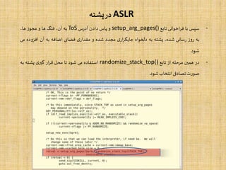 ASLR‫پشته‬‫در‬
-‫سپس‬‫با‬‫اخوانی‬‫ر‬‫ف‬‫تابع‬setup_arg_pages()‫و‬‫پاس‬‫دادن‬‫س‬‫ر‬‫آد‬ToS‫به‬،‫آن‬‫فلگ‬‫ها‬‫و‬‫ز‬‫مجو‬،‫ها‬
‫به‬‫ز‬‫و‬‫ر‬‫سانی‬‫ر‬،‫شده‬‫پشته‬‫به‬‫دلخواه‬‫ی‬‫ار‬‫ز‬‫جایگ‬‫مجدد‬‫شده‬‫و‬‫ی‬‫مقدار‬‫فضای‬‫اضافه‬‫به‬‫آن‬‫د‬‫و‬‫افز‬‫ه‬‫می‬
‫شود‬.
-‫در‬‫همین‬‫مرحله‬‫از‬‫تابع‬randomize_stack_top()‫استفاده‬‫می‬‫شود‬‫تا‬‫محل‬‫ار‬‫ر‬‫ق‬‫ی‬‫گیر‬‫پشته‬‫به‬
‫ت‬‫ر‬‫صو‬‫تصادفی‬‫انتخاب‬‫شود‬.
 