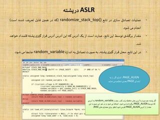ASLR‫پشته‬‫در‬
-‫عملیات‬‫تصادفی‬‫ی‬‫ساز‬‫در‬‫تابع‬randomize_stack_top()(‫که‬‫در‬‫همین‬‫فایل‬‫یف‬‫ر‬‫تع‬‫شده‬‫است‬)
‫انجام‬‫می‬‫شود‬.
-‫مقدار‬‫برگشتی‬‫توسط‬‫این‬،‫تابع‬‫ت‬‫ر‬‫عبا‬‫است‬‫از‬‫یک‬‫س‬‫ر‬‫آد‬‫که‬‫این‬‫س‬‫ر‬‫آد‬‫س‬‫ر‬‫آد‬‫ار‬‫ر‬‫ق‬‫ی‬‫گیر‬‫پشته‬‫قل‬‫مداد‬‫خواهد‬
‫شد‬.
-‫در‬‫این‬،‫تابع‬‫محل‬‫ار‬‫ر‬‫ق‬‫ی‬‫گیر‬،‫پشته‬‫به‬‫ت‬‫ر‬‫صو‬‫تصادفی‬‫به‬‫ۀ‬‫ز‬‫اندا‬random_variable‫جابجا‬‫می‬‫شود‬.
‫ها‬ ‫آدرس‬ ‫با‬‫جهت‬ ‫هم‬ ‫پشته‬ ‫اگر‬‫ی‬‫مقدار‬ ،‫کند‬ ‫رشد‬‫حافظه‬random_variable‫ی‬ ‫آدرس‬ ‫به‬
‫توسط‬ ‫که‬PAGE_ALIGN‫شود‬‫می‬ ‫اضافه‬ ،‫شود‬‫می‬ ‫برگردانده‬.‫این‬ ‫صورت‬ ‫این‬ ‫غیر‬ ‫در‬ ‫و‬
‫آدرس‬ ‫از‬‫مقدار‬PAGE_ALIGN‫شود‬‫می‬ ‫کم‬(‫های‬ ‫ی‬‫معمار‬ ‫برخی‬ ‫نظیر‬RISC.)
PAGE_ALIGN‫به‬ ‫ا‬‫ر‬‫گر‬‫اشاره‬ ،
‫ابتدای‬PAGE‫نمای‬‫می‬ ‫تنظیم‬‫بعدی‬‫د‬
 