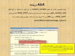 ASLR‫پشته‬‫در‬
-‫نحوه‬‫تخصیص‬‫مقدار‬‫به‬‫متغیر‬random_variable‫در‬‫این‬،‫تابع‬‫با‬‫استفاده‬‫از‬‫تابع‬‫کمکی‬
get_random_int()‫و‬‫سپس‬‫شیفت‬‫دادن‬‫این‬‫س‬‫ر‬‫آد‬‫به‬‫ان‬‫ز‬‫می‬PAGE_SHIFT‫انجام‬‫می‬‫شود‬.
-PAGE_SHIFT‫د‬‫ر‬‫مو‬‫در‬x86‫ابر‬‫ر‬‫ب‬12‫است‬‫مشاهد‬‫قابل‬‫یر‬‫ز‬ ‫فایل‬‫در‬‫که‬ ‫است‬‫شده‬ ‫تعریف‬:
(arch/x86/include/asm/page_types.h.)
‫از‬ ‫آمده‬ ‫بدست‬‫مقدار‬get_random_int()‫مقدار‬ ‫با‬STACK_RND_MASK‫جمع‬
‫اولیۀ‬‫مقدار‬ ‫نتیجه‬ ‫و‬ ‫شده‬‫منطقی‬random_variable‫دهد‬‫می‬ ‫تشکیل‬ ‫ا‬‫ر‬(‫شیفت‬‫از‬ ‫قبل‬.)
STACK_RND_MASK‫شده‬ ‫دهی‬‫مقدار‬ ‫تابع‬ ‫تعریف‬ ‫از‬ ‫قبل‬ ‫نیز‬(‫ثابت‬ ‫مقدار‬)‫مشخص‬ ‫و‬
‫باشد‬ ‫می‬ ‫ی‬‫ساز‬‫تصادفی‬ ‫در‬ ‫ارزشمند‬ ‫های‬ ‫بیت‬ ‫کنندۀ‬.
 