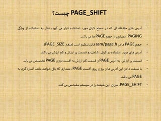 PAGE_SHIFT‫چیست؟‬
-‫س‬‫ر‬‫آد‬‫های‬‫حافظه‬‫ای‬‫که‬‫در‬‫سطح‬‫کرنل‬‫د‬‫ر‬‫مو‬‫استفاده‬‫ار‬‫ر‬‫ق‬‫می‬،‫گیرد‬‫نظر‬‫به‬‫استفاده‬‫از‬‫ویژگ‬‫ی‬
PAGING،‫بی‬‫ر‬‫مضا‬‫از‬‫حجم‬PAGE‫ها‬‫می‬‫باشد‬.
-‫حجم‬PAGE‫ها‬‫در‬asm/page.h‫قابل‬‫تنظیم‬‫است‬(‫متغیر‬PAGE_SIZE).
-‫س‬‫ر‬‫آد‬‫های‬‫د‬‫ر‬‫مو‬‫استفاده‬‫در‬،‫کرنل‬‫شامل‬‫دو‬‫قسمت‬‫پر‬‫ش‬‫ز‬‫ار‬‫و‬‫کم‬‫ش‬‫ز‬‫ار‬‫می‬‫باشد‬.
-‫قسمت‬‫پر‬،‫ش‬‫ز‬‫ار‬‫به‬‫س‬‫ر‬‫آد‬PAGE‫و‬‫قسمت‬‫کم‬‫ش‬‫ز‬‫ار‬‫به‬‫آفست‬‫ن‬‫و‬‫در‬PAGE‫تخصیص‬‫می‬‫یابد‬.
-‫با‬‫شیفت‬‫دادن‬‫این‬‫س‬‫ر‬‫آد‬‫ها‬‫و‬‫ن‬‫و‬‫بر‬‫ی‬‫یز‬‫ر‬‫آفست‬PAGE،‫ی‬‫مقدار‬‫که‬‫باقی‬‫خواهد‬،‫ماند‬‫ه‬‫ر‬‫اشا‬‫ی‬‫گر‬‫به‬
PAGE‫می‬‫باشد‬.
-PAGE_SHIFT،‫ان‬‫ز‬‫می‬‫این‬‫شیفت‬‫ا‬‫ر‬‫در‬‫سیستم‬‫مشخص‬‫می‬‫کند‬.
 