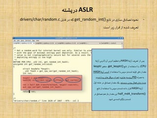 ASLR‫پشته‬‫در‬
-‫تابع‬‫در‬‫ی‬‫ساز‬‫تصادفی‬‫نحوه‬get_random_int()‫فایل‬ ‫در‬‫که‬drivers/char/random.c
‫است‬‫یر‬‫ز‬‫ار‬‫ر‬‫ق‬ ‫از‬‫شده‬ ‫تعریف‬:
‫ایۀ‬‫ر‬‫آ‬‫تعریف‬ ‫از‬‫پس‬HASH‫آن‬‫آدرس‬ ‫تنظیم‬ ‫و‬(‫ایۀ‬‫ر‬‫آ‬‫آدرس‬
CPU)‫تابع‬ ‫از‬ ‫استفاده‬ ‫با‬ ،get_keyptr()‫متغیر‬ ،keyptr
‫از‬ ‫استفاده‬ ‫با‬‫سپس‬ ‫و‬‫شده‬ ‫اولیه‬ ‫دهی‬‫مقدار‬‫آریۀ‬‫آدرس‬HASH
‫اه‬‫ر‬‫هم‬‫به‬PID‫ی‬‫جار‬‫پروسه‬‫و‬‫پردازنده‬‫های‬‫سیکل‬ ‫تعداد‬‫و‬
‫سیستم‬ ‫بودن‬‫فعال‬‫زمان‬‫مدت‬‫خانه‬‫در‬ ‫تصادفی‬‫مقدار‬ ‫یک‬،‫ل‬‫او‬
‫ایۀ‬‫ر‬‫آ‬HASH‫تابع‬ ‫از‬ ‫استفاده‬ ‫با‬‫سپس‬ ‫و‬‫شده‬ ‫داده‬‫ار‬‫ر‬‫ق‬
half_md4_transform()‫تر‬ ‫تصادفی‬‫هم‬‫باز‬‫مقدار‬ ‫این‬
‫شود‬ ‫می‬ ‫بازگردانده‬‫و‬ ‫شده‬
 
