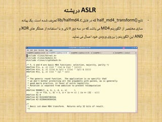 ASLR‫پشته‬‫در‬
-‫تابع‬half_md4_transform()‫فایل‬ ‫در‬‫که‬lib/halfmd4.c‫پیاده‬ ‫یک‬ ،‫است‬ ‫شده‬ ‫یف‬‫ر‬‫تع‬
‫یتم‬‫ر‬‫الگو‬‫از‬‫مختصر‬‫ی‬‫ساز‬MD4‫ر‬‫دو‬‫سه‬ ‫در‬‫که‬‫باشد‬‫می‬8‫های‬‫عملگر‬ ‫از‬‫استفاده‬ ‫با‬ ‫و‬ ‫تایی‬XOR‫و‬
AND‫نماید‬‫می‬‫اعمال‬‫خود‬‫ودی‬‫ر‬‫و‬ ‫ی‬‫و‬‫ر‬‫بر‬‫ا‬‫ر‬‫یتم‬‫ر‬‫الگو‬ ‫این‬.
 