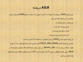 ASLR‫پشته‬‫در‬
-‫تیب‬‫ر‬‫ت‬ ‫بدین‬ASLR‫از‬‫استفاده‬ ‫با‬ ‫پشته‬ ‫در‬4‫تابع‬ ‫از‬‫استفاده‬ ‫با‬‫و‬‫اصلی‬ ‫مقدار‬MD4(‫ی‬‫ساز‬ ‫پیاده‬ ‫یک‬
‫تابع‬ ‫این‬ ‫از‬‫مختصر‬)‫شود‬ ‫می‬‫انجام‬.
-‫از‬‫تند‬‫ر‬‫عبا‬‫اصلی‬‫مقادیر‬ ‫این‬:
-‫شده‬ ‫ا‬‫ر‬‫اج‬‫سۀ‬‫و‬‫پر‬‫ه‬‫ر‬‫شما‬.
-‫نده‬‫ز‬‫پردا‬‫های‬‫سیکل‬ ‫تعداد‬.
-‫سیستم‬ ‫بودن‬‫شن‬‫و‬‫ر‬‫مان‬‫ز‬ ‫مدت‬.
-‫ابتدایی‬‫ی‬‫ساز‬ ‫پیاده‬ ‫این‬ASLR‫نسخۀ‬ ‫از‬ ‫لینوکس‬‫کرنل‬ ‫در‬2.6.12‫شد‬ ‫داده‬‫ار‬‫ر‬‫ق‬.
-‫گرفتن‬‫نظر‬‫ر‬‫د‬‫با‬ ‫این‬‫ر‬‫بناب‬STACK_RND_MASK‫د‬‫ر‬‫موا‬‫از‬‫شده‬ ‫تولید‬‫تصادفی‬‫مقدار‬‫جی‬‫و‬‫خر‬‫با‬‫که‬
‫شود‬ ‫می‬‫ماسک‬،‫ق‬‫فو‬(‫ر‬.‫ک‬.Binfmt_elf.c)‫پشته‬‫ی‬‫ساز‬‫تصادفی‬‫که‬‫گرفت‬‫نتیجه‬‫چنین‬ ‫توان‬‫می‬ ،‫در‬
ASLR‫ی‬‫و‬‫ر‬‫بر‬،‫لینوکس‬‫فرض‬ ‫پیش‬ِ11‫و‬ ‫شده‬ ‫انجام‬‫بیت‬2047‫ی‬‫گیر‬‫ار‬‫ر‬‫ق‬ ‫جهت‬‫مختلف‬‫تصادفی‬‫س‬‫ر‬‫آد‬
‫شود‬ ‫می‬ ‫تولید‬‫پشته‬.
 